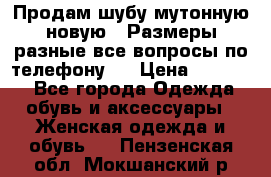 Продам шубу мутонную новую . Размеры разные,все вопросы по телефону.  › Цена ­ 10 000 - Все города Одежда, обувь и аксессуары » Женская одежда и обувь   . Пензенская обл.,Мокшанский р-н